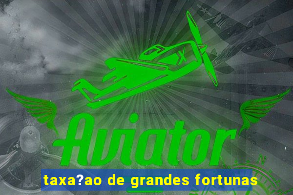 taxa?ao de grandes fortunas