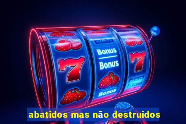 abatidos mas não destruidos