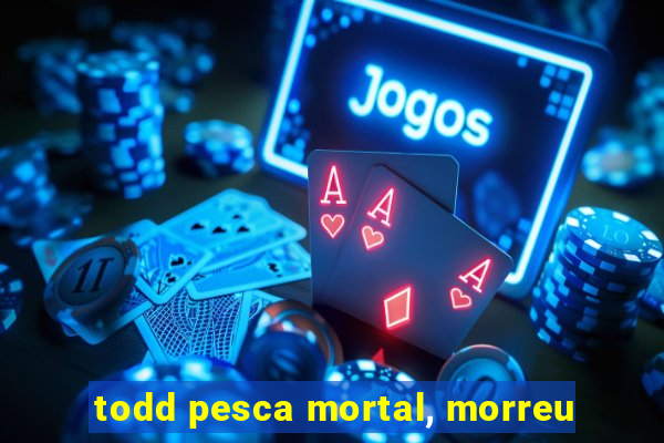 todd pesca mortal, morreu