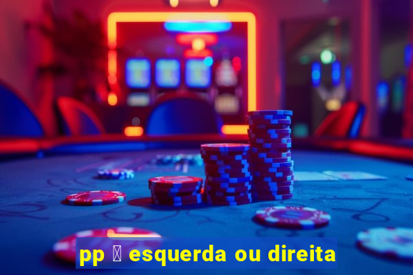 pp 茅 esquerda ou direita