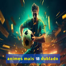 animes mais 18 dublado