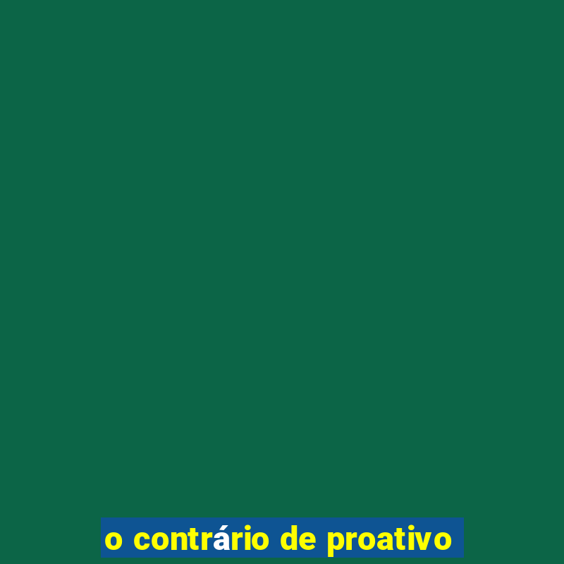 o contrário de proativo